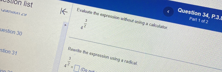 lestion list 
Question zy 
Question 34, P.3. Part 1 of 2 
Evaluate the expression without using a calculator
4^(frac 3)2
uestion 30 
stion 31 4^(frac 3)2=□
Rewrite the expression using a radical