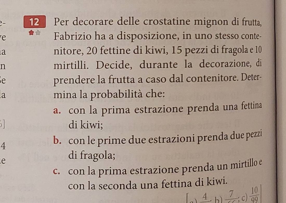 Per decorare delle crostatine mignon di frutta,
e
Fabrizio ha a disposizione, in uno stesso conte-
a
nitore, 20 fettine di kiwi, 15 pezzi di fragola e 10
n mirtilli. Decide, durante la decorazione, di
e prendere la frutta a caso dal contenitore. Deter-
a mina la probabilità che:
a. con la prima estrazione prenda una fettina
di kiwi;
4
b. con le prime due estrazioni prenda due pezzi
e
di fragola;
c. con la prima estrazione prenda un mirtillo e
con la seconda una fettina di kiwi.
4 . b  7/CC ; c)  10/99 |