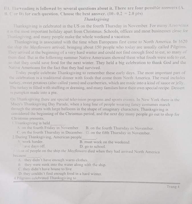 The eading is followed by several questions about it. There are four possible answers (A.
B. C or D) for each question. Choose the best answer. (10* 0.2=2.0pts)
Thanksgiving
Thanksgiving is celebrated in the US on the fourth Thursday in November. For many Americans
it is the most important holiday apart from Christmas. Schools, offices and most businesses close for
Thanksgiving, and many people make the whole weekend a vacation.
Thanksgiving is associated with the time when Europeans first came to North America. In 1620
the ship the Mayflowers arrived, bringing about 150 people who today are usually called Pilgrims.
They arrived at the beginning of a very hard winter and could not find enough food to eat, so many of
them died. But in the following summer Native Americans showed them what foods were safe to eat,
so that they could save food for the next winter. They held a big celebration to thank God and the
Native Americans for the fact that they had survived.
Today people celebrate Thanksgiving to remember these early days. The most important part of
the celebration is a traditional dinner with foods that come from North America. The meal includes
turkey, sweet potatoes (also called yams) and cranberries, which are made into a kind of sauce or jelly.
The turkey is filled with stuffing or dressing, and many families have their own special recipe. Dessert
is pumpkin made into a pie.
On Thanksgiving there are special television programs and sports events. In New York there is the
Macy's Thanksgiving Day Parade, when a long line of people wearing fancy costumes march
through the streets with large balloons in the shape of imaginary characters. Thanksgiving is
considered the beginning of the Christmas period, and the next day many people go out to shop for
Christmas presents.
1.Thanksgiving is held_ .
A. on the fourth Friday in November. B. on the fourth Thursday in November.
C. on the fourth Thursday in December. D. on the fifth Thursday in November.
2.During Thanksgiving, American people_ .
A work harder. B. must work on the weekend.
have days off. D. go to school.
3 Most of people on the ship the Mayflowers died when they had arrived North America
_
because .
A. they didn’t have enough warm clothes.
B. they were sunk into the water along with the ship.
C. they didn’t have house to live
D. they couldn’t find enough food in a hard winter.
4.Pilgrims celebrated Thanksgiving to_ .
Trang 4