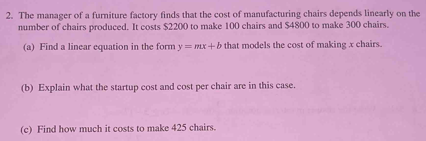 The manager of a furniture factory finds that the cost of manufacturing chairs depends linearly on the 
number of chairs produced. It costs $2200 to make 100 chairs and $4800 to make 300 chairs. 
(a) Find a linear equation in the form y=mx+b that models the cost of making x chairs. 
(b) Explain what the startup cost and cost per chair are in this case. 
(c) Find how much it costs to make 425 chairs.