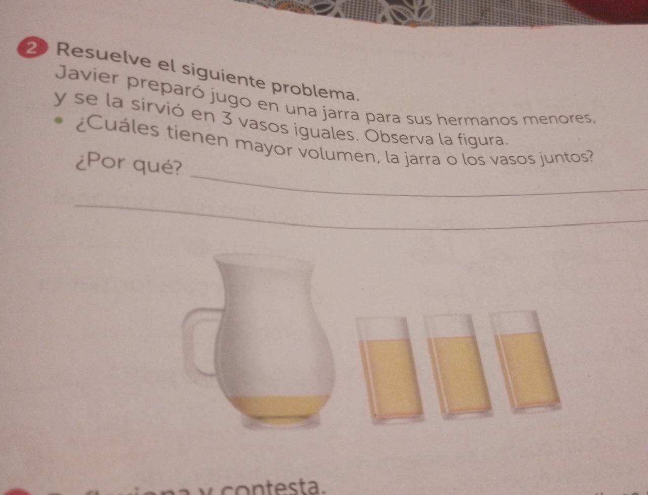 Resuelve el siguiente problema. 
Javier preparó jugo en una jarra para sus hermanos menores, 
y se la sirvió en 3 vasos iguales. Observa la figura. 
_ 
¿Cuáles tienen mayor volumen, la jarra o los vasos juntos? 
¿Por qué? 
_ 
_ 
_ 
_ 
contesta.