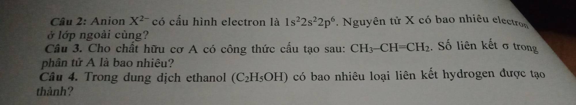 Anion X^(2-) có cấu hình electron là 1s^22s^22p^6. Nguyên tử X có bao nhiêu electron 
ở lớp ngoài cùng? 
Câu 3. Cho chất hữu cơ A có công thức cấu tạo sau: CH_3-CH=CH_2. Số liên kết σ trong 
phân tử A là bao nhiêu? 
Câu 4. Trong dung dịch ethanol (C_2H_5OH) có bao nhiêu loại liên kết hydrogen được tạo 
thành?