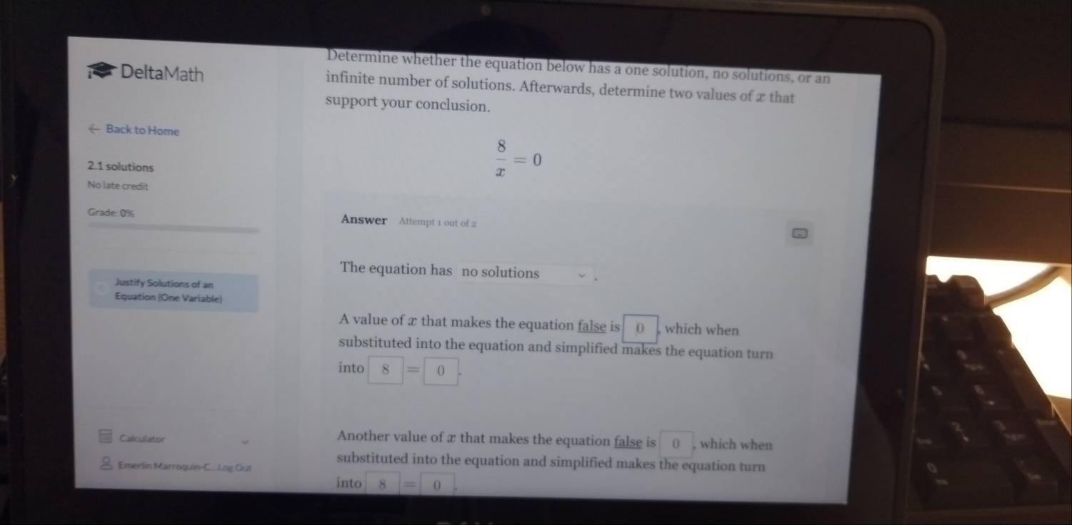 Determine whether the equation below has a one solution, no solutions, or an
DeltaMath infinite number of solutions. Afterwards, determine two values of ∞ that
support your conclusion.
- Back to Home
2.1 solutions
 8/x =0
No late credit
Grade: 0% Answer Attempt 1 out of 2
The equation has no solutions
Justify Solutions of an
Equation (One Variable)
A value of x that makes the equation false is 0 , which when
substituted into the equation and simplified makes the equation turn
into 8=0
Another value of x that makes the equation false is
Calculator 0 , which when
Emerlin Marroquin-C...Log Out
substituted into the equation and simplified makes the equation turn
into 8=0