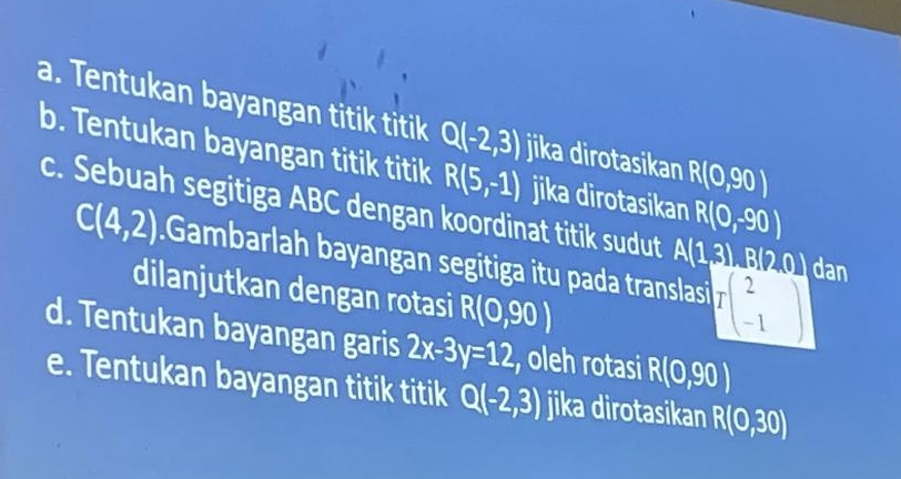 Tentukan bayangan titik titik Q(-2,3) jika dirotasikan R(0,90)
b. Tentukan bayangan titik titik R(5,-1) jika dirotasikan R(0,-90)
c. Sebuah segitiga ABC dengan koordinat titik sudut A(1,3), B(2,0) C dan
C(4,2).Gambarlah bayangan segitiga itu pada translasi Ibeginbmatrix 2 -1endbmatrix
dilanjutkan dengan rotasi R(0,90)
d. Tentukan bayangan garis 2x-3y=12 , oleh rotasi R(0,90)
e. Tentukan bayangan titik titik Q(-2,3) jika dirotasikan R(0,30)