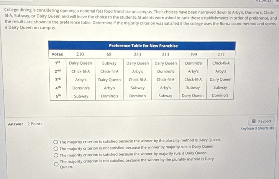 College dining is considering opening a national fast food franchise on campus. Their choices have been narrowed down to Arby's, Domino's, Chick-
fil-A, Subway, or Dairy Queen and will leave the choice to the students. Students were asked to rank these establishments in order of preference, and
the results are shown in the preference table. Determine if the majority criterion was satisfied if the college uses the Borda count method and opens
a Dairy Queen on campus.
Answer 2 Points Keypad
Keyboard Shortcuts
The majority criterion is satisfied because the winner by the plurality method is Dairy Queen.
The majority criterion is not satisfied because the winner by majority rule is Dairy Queen
The majority criterion is satisfied because the winner by majority rule is Dairy Queen.
The majority criterion is not satisfied because the winner by the plurality method is Dairy
Queen.