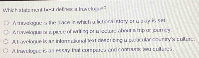 Which statement best defines a travelogue?
A travelogue is the place in which a fictional story or a play is set.
A travelogue is a piece of writing or a lecture about a trip or journey.
A travelogue is an informational text describing a particular country's culture.
A travelogue is an essay that compares and contrasts two cultures.