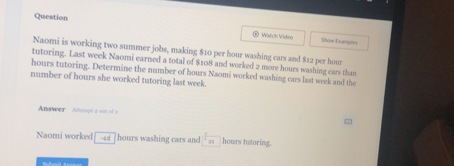 Question Watch Video 
Show Examples 
Naomi is working two summer jobs, making $10 per hour washing cars and $12 per hour
tutoring. Last week Naomi earned a total of $108 and worked 2 more hours washing cars than
hours tutoring. Determine the number of hours Naomi worked washing cars last week and the 
number of hours she worked tutoring last week. 
Answer Attempt 2 out of 2 
Naomi worked -42^2 hours washing cars and 21 hours tutoring.