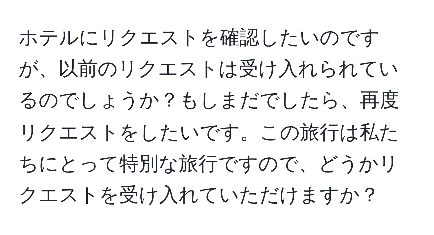 ホテルにリクエストを確認したいのですが、以前のリクエストは受け入れられているのでしょうか？もしまだでしたら、再度リクエストをしたいです。この旅行は私たちにとって特別な旅行ですので、どうかリクエストを受け入れていただけますか？