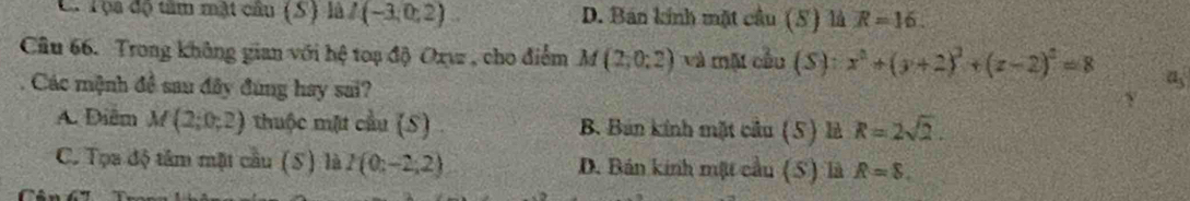 C. Tọa độ tâm mật câu (S) là I(-3;0;2) D. Bán kính mặt cầu (5) là R=16. 
Câu 66. Trong không gian với hệ toạ độ Oxwz , cho điểm M(2;0;2) và một cầu (S): x^2+(y+2)^2+(z-2)^2=8 a_3
Các mệnh đề sau đây đùng hay sai?
A. Điễm M(2;0;2) thuộc mặt cầu (S) B. Bán kính mặt cầu (5) là R=2sqrt(2).
C. Tọa độ tâm mặt cầu (S) là I(0;-2;2) D. Bán kinh một cầu (5) là R=8.