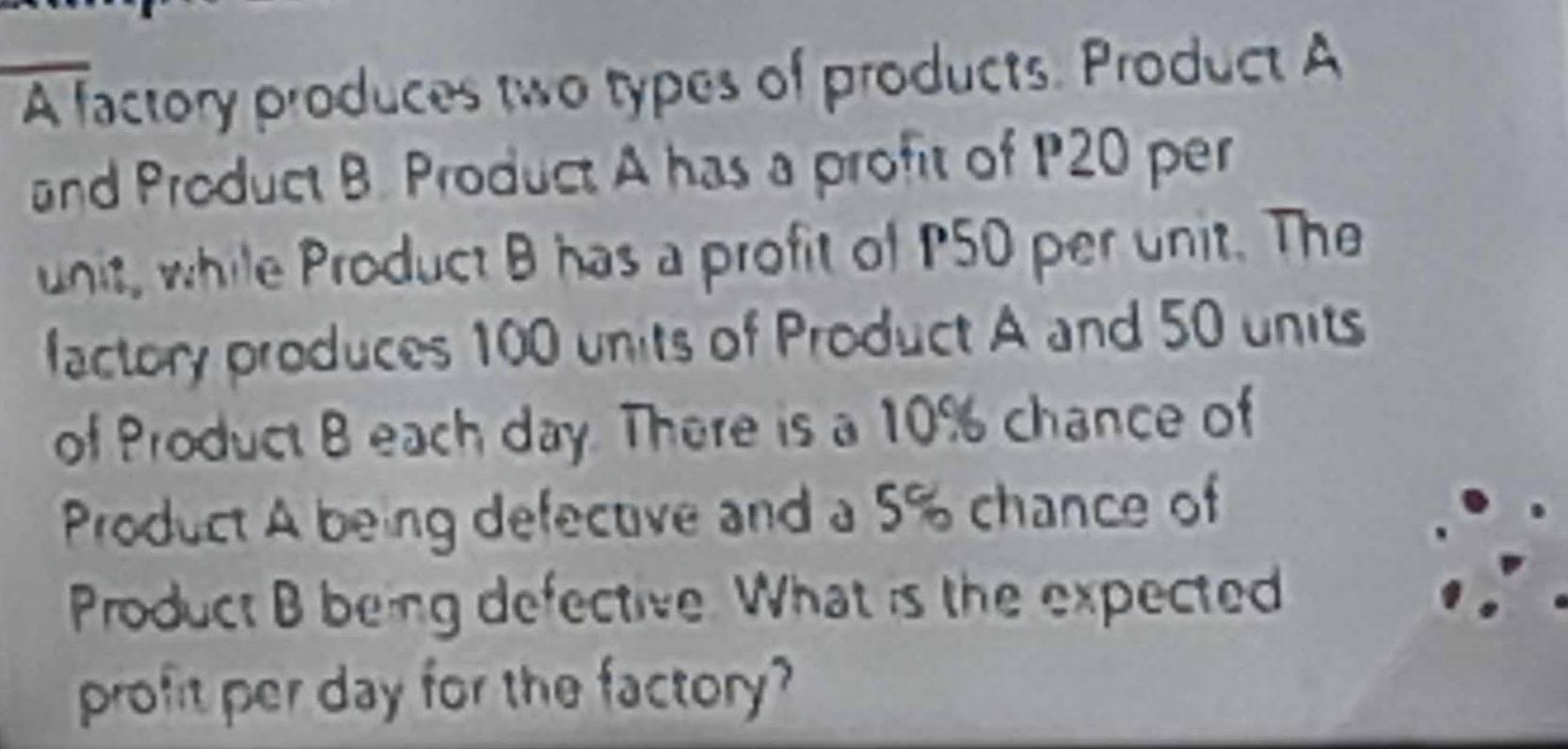 A factory produces two types of products. Product A 
and Product B. Product A has a profit of P20 per 
unit, while Product B has a profit of P50 per unit. The 
factory produces 100 units of Product A and 50 units 
of Product B each day. There is a 10% chance of 
Product A being defective and a 5% chance of 
Product B being defective. What is the expected 
profit per day for the factory?