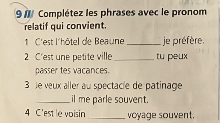 9 7 Complétez les phrases avec le pronom 
relatif qui convient. 
1 C'est l'hôtel de Beaune _je préfère. 
2 C’est une petite ville _tu peux 
passer tes vacances. 
3 Je veux aller au spectacle de patinage 
_il me parle souvent. 
4 C’est le voisin_ 
voyage souvent.