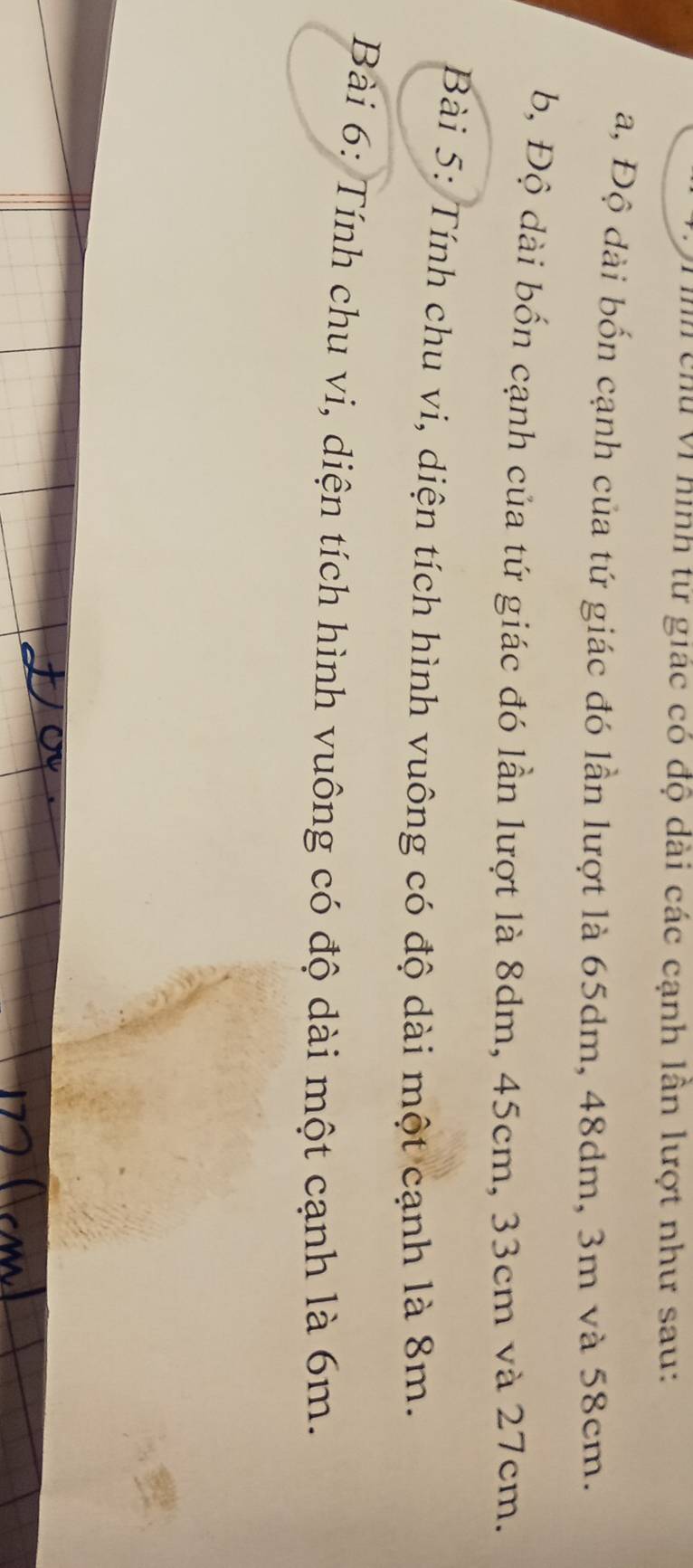 chu vì hình tư giác có độ dài các cạnh lân lượt như sau:
a, Độ dài bốn cạnh của tứ giác đó lần lượt là 65dm, 48dm, 3m và 58cm.
b, Độ dài bốn cạnh của tứ giác đó lần lượt là 8dm, 45cm, 33cm và 27cm.
Bài 5: Tính chu vi, diện tích hình vuông có độ dài một cạnh là 8m.
Bài 6: Tính chu vi, diện tích hình vuông có độ dài một cạnh là 6m.