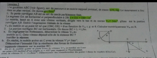 Une gouttière ABC (voir figure), sert de parcourt à un moblle supposé ponotuel, de masse m=0,1kg
dans un plan vertical. Oo donne g=10ms^2 Le nouvement a lieu
1. Sa partie curviligne AB est un arc de cercle parfaitement lisse.
Le segment OA est horizontal et perpendicutaire AOB t=OA=OB=1m^2.
Le moblie, lancé en A avec une vitesse verticale, dirigée vers le bas et de norme V_A=5ms^2
eurviligne AB. Etablir l'expression littérale de la vitesse , glisse sur la portion 
Và du mobile en un point M tel que (OM,OB)=0
2. La portion rectiligne BC est horizantale. On donne an fonction de V_A_1E :  et 8. Calculer numériquement V_M mB.
BC=L=1,5m.
a. En négligeant les frottements, déterminer la vitase V_c da 
mobile en C. Cotte vitesse dépend-elle de la distance BC ? 
Justifier la réponse. 
b. En réalité, le mobile arrive en C avec la vitesse V'c'=5ms^(-1).
Déterminer l'intensité f'cle la résultante des forces de frottements
supposée consmnte sur la portion BC.
V°
3. En C, le mobile quitte la parte evec la vitesse par rapport à lhorizonnd et també en I sur
avec la vitesse V_1=11,20ms^2 =n ptan CD lecliné d'un anete a=45°
*   Déierminer les conedonnées de point 1 dan