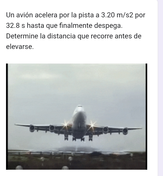 Un avión acelera por la pista a 3.20 m/s2 por
32.8 s hasta que finalmente despega. 
Determine la distancia que recorre antes de 
elevarse.