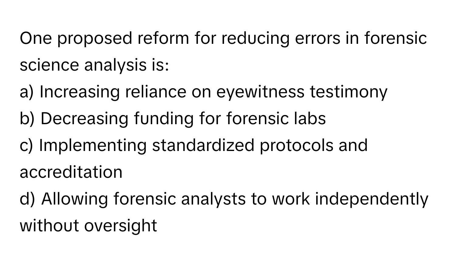 One proposed reform for reducing errors in forensic science analysis is:

a) Increasing reliance on eyewitness testimony 
b) Decreasing funding for forensic labs 
c) Implementing standardized protocols and accreditation 
d) Allowing forensic analysts to work independently without oversight