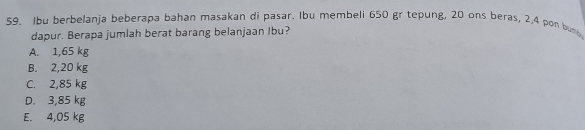 Ibu berbelanja beberapa bahan masakan di pasar. Ibu membeli 650 gr tepung, 20 ons beras, 2, 4 pon bum
dapur. Berapa jumlah berat barang belanjaan Ibu?
A. 1,65 kg
B. 2,20 kg
C. 2,85 kg
D. 3,85 kg
E. 4,05 kg