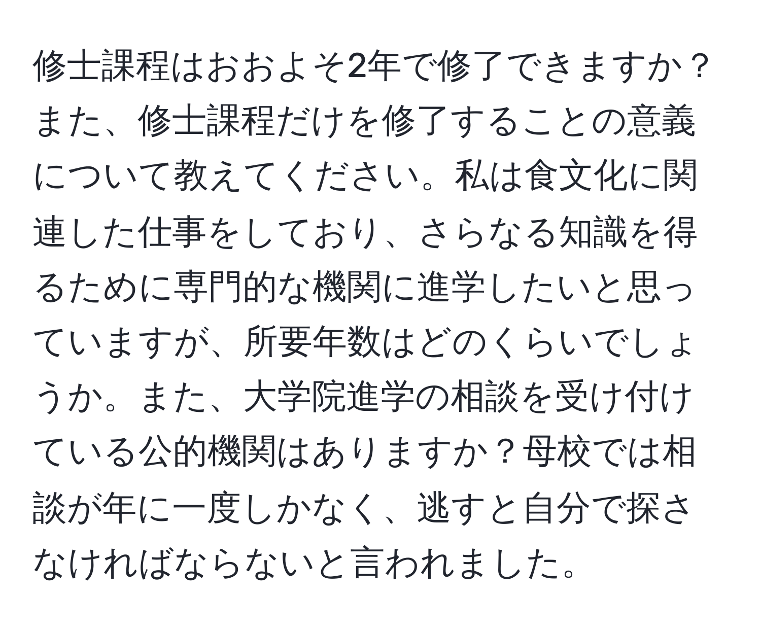 修士課程はおおよそ2年で修了できますか？また、修士課程だけを修了することの意義について教えてください。私は食文化に関連した仕事をしており、さらなる知識を得るために専門的な機関に進学したいと思っていますが、所要年数はどのくらいでしょうか。また、大学院進学の相談を受け付けている公的機関はありますか？母校では相談が年に一度しかなく、逃すと自分で探さなければならないと言われました。