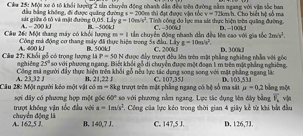 Một xe ô tô khối lượng 2 tấn chuyển động nhanh dần đều trên đường nằm ngang với vận tốc ban
đầu bằng không, đi được quãng đường s=200m thì đạt được vận tốc v=72km/h. Cho biết hệ số ma
sát giữa ô tô và mặt đường 0,05. Lấy g=10m/s^2 *. Tính công do lực ma sát thực hiện trên quãng đường.
A. - 200 kJ B. −500kJ C. -300kJ D. −100kJ
Câu 26: Một thang máy có khối lượng m=1 tấn chuyển động nhanh dần đều lên cao với gia tốc 2m/s^2.
Công mà động cơ thang máy đã thực hiện trong 5s đầu. Lấy g=10m/s^2.
A. 400 kJ B. 500kJ C. 200kJ D. 300kJ
Câu 27: Khối gỗ có trọng lượng là P=50N được đầy trượt đều lên trên mặt phẳng nghiêng nhẵn với góc
nghiêng 25^0 so với phương ngang. Biết khối gỗ di chuyền được một đoạn 1 m trên mặt phẳng nghiêng.
Công mà người đầy thực hiện trên khối gỗ nếu lực tác dụng song song với mặt phẳng ngang là:
A. 23,32 J B. 21,22 J C. 107,35J D. 103,53J
Câu 28: Một người kéo một vật có m=8kg trượt trên mặt phẳng ngang có hệ số ma sát mu =0,2 bằng một
sợi dây có phương hợp một góc 60° so với phương nằm ngang. Lực tác dụng lên dây bằng vector F_k vật
trượt không vận tốc đầu với a=1m/s^2. Công của lực kéo trong thời gian 4 giây kể từ khi bắt đầu
chuyển động là
A. 162,5 J. B. 140,7 J. C. 147,5 J. D. 126,7J.