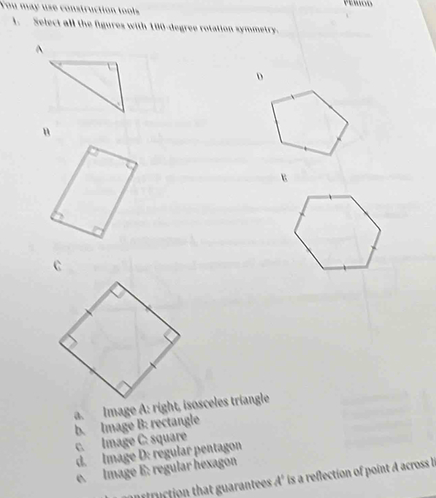 You may use construction tools
1. Select all the figures with 180-degree rotation symmetry.
^
D
B
E
b. Image B: rectangle
c. Image C: square
d. Image D: régular pentagon
e. Image E: regular hexagon
ffruction that guarantees A' is a reflection of point A across n