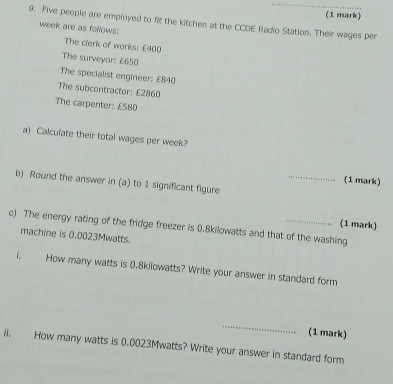 Five people are employed to fit the kitchen at the CCDE Radio Station. Their wages per 
week are as follows: 
The clerk of works: £400
The surveyor: £650
The specialist engineer: £840
The subcontractor: £2860
The carpenter: £580
a) Calculate their total wages per week? 
_ 
(1 mark) 
b) Round the answer in (a) to 1 significant figure 
c) The energy rating of the fridge freezer is 0.8kilowatts and that of the washing (1 mark) 
machine is 0.0023Mwatts. 
i. How many watts is 0.8kilowatts? Write your answer in standard form 
_ 
(1 mark) 
ii. How many watts is 0.0023Mwatts? Write your answer in standard form