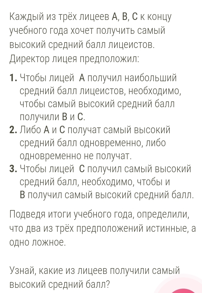 Κаждый из трех лицеев А, В, С к концу
учебного года хочет получить самый
Βысокий средний балл лицеистов.
ДиреκΤор лицея Πредположил:
1. Чтобы лицей А получил наибольший
средний балл лицеистов, необходимо,
чтобы самый Βысокий средний балл
получили В и С.
2. Либо Аи С лолучат самый высокий
средний балл одновременно, либо
одновременно не получат.
3. 4тобыι лицей С получил самый высокий
средний балл, необходимо, чтобыι и
В лолучил самый высокий средний балл.
Подведя итоги учебного года, оπределили,
чΤо два из Трех πредположений истинныιе, а
одно ложное.
Узнай, какие из лицеев получили самый
выΙсокий средний балл?