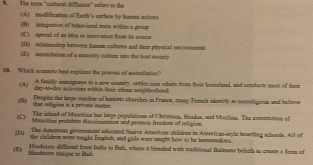 The term “cultural diffusion” refers to the
(A) modification of Earth’s surface by human actions
(B) integration of behavioral traits within a group
(C) spread of an idea or innovation from its source
(D) relationship between human cultures and their physical environment
(E) assimilation of a minority culture into the host society
10. Which scenario best explains the process of assimilation?
A family immigrates to a new country, settles near others from their homeland, and conducts most of their
(A) day-to-day activities within their ethnic neighborhood.
Despite the large number of historic churches in France, many French identify as nonreligious and believe
(B) that religion is a private matter.
The island of Mauritius has large populations of Christians, Hindus, and Muslims. The constitution of
(C) Mauritius prohibits discrimination and protects freedom of religion.
The American government educated Native American children in American-style boarding schools. All of
(D) the children were taught English, and girls were taught how to be homemakers.
Hinduism diffused from India to Bali, where it blended with traditional Balinese beliefs to create a form of
(E) Hinduism unique to Bali.