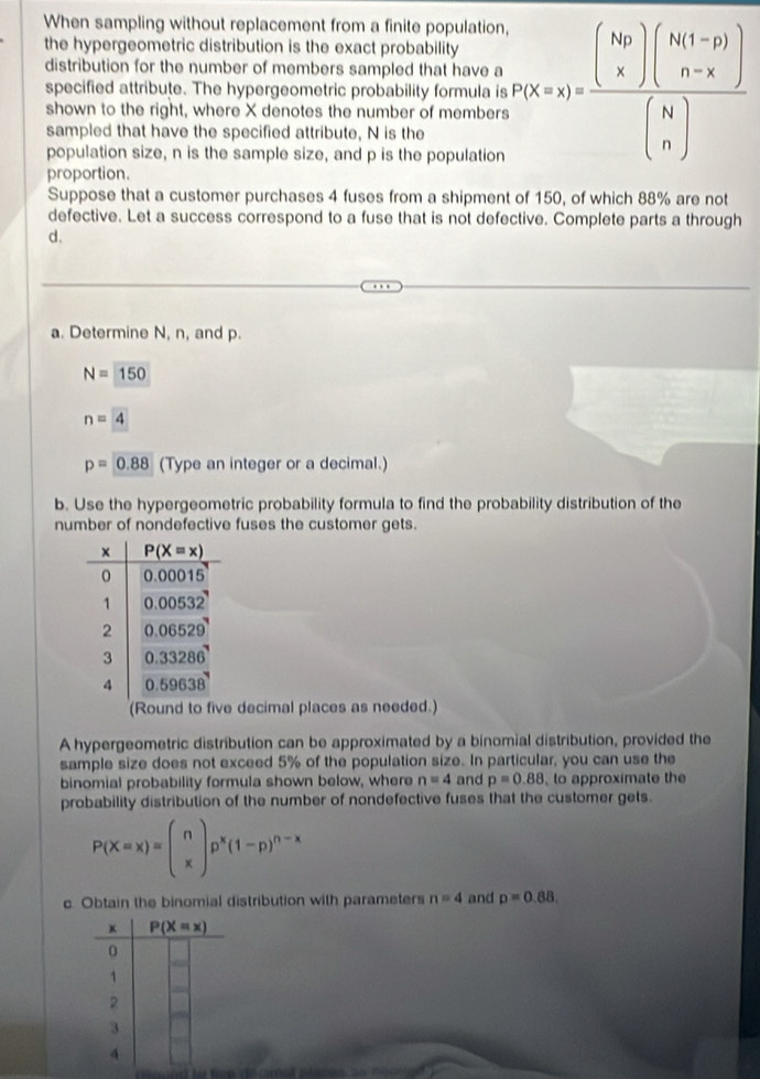 When sampling without replacement from a finite population,
the hypergeometric distribution is the exact probability
distribution for the number of members sampled that have a
shown to the right, where X denotes the number of members P(X=x)=frac beginpmatrix kgendpmatrix beginpmatrix k_1 n-xendpmatrix beginpmatrix k1_1+nendpmatrix beginpmatrix Nbeginpmatrix Nbeginpmatrix N nendpmatrix 
specified attribute. The hypergeometric probability formula is
sampled that have the specified attribute, N is the
population size, n is the sample size, and p is the population
proportion.
Suppose that a customer purchases 4 fuses from a shipment of 150, of which 88% are not
defective. Let a success correspond to a fuse that is not defective. Complete parts a through
d.
a. Determine N, n, and p.
N=150
n=4
p=0.88 (Type an integer or a decimal.)
b. Use the hypergeometric probability formula to find the probability distribution of the
number of nondefective fuses the customer gets.
(Round to five decimal places as needed.)
A hypergeometric distribution can be approximated by a binomial distribution, provided the
sample size does not exceed 5% of the population size. In particular, you can use the
binomial probability formula shown below, where n=4 and p=0.88 , to approximate the
probability distribution of the number of nondefective fuses that the customer gets.
P(X=x)=beginpmatrix n xendpmatrix p^x(1-p)^n-x
c. Obtain the binomial distribution with parameters n=4 and p=0.88