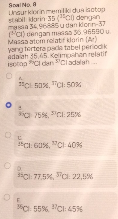 Soal No. 8
Unsur klorin memiliki dua isotop
stabil: klori □ -35(^35Cl) dengan
massa 34,96885 u dan klorin-37
(^37Cl) ) dengan massa 36,96590 u.
Massa atom relatif klorin (Ar)
yang tertera pada tabel periodik
adalah 35,45. Kelimpahan relatif
isotop^(35)Cldan^(37)Cl adalah ....
A.
35Cl:50% , ^37Cl:50%
o B.
^35Cl:75% , ^37Cl:25%
C.
35Cl:60% , ^37Cl:40%
D.
35ClCl:77,5% , ^37:22,5% 
E.
^35Cl:55% , ^37Cl:45%