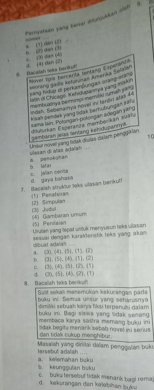 Pernyataan yang benar ditunjukkan ele 9.   
nomor ...
a. (1) dan (2)
b. (2) dan (3)
c. (3) dan (4)
d. (4) dan (2)
6. Bacalah teks berikut!
Novel tipis bercerita tentang Esperanza
seorang gadis keturunan Amerika Selatar
yang hidup di perkampungan orang-orang
latin di Chicago. Kehidupannya yang miskin
membuatnya bermimpi memiliki rumah yang
indah. Sebenarnya novel ini terdiri atas 44
kisah pendek yang tidak berhubungan satu
sama lain, Potongan-potongan adegan yang
ditulurkan Esperanza memberikan suatu
gambaran jelas tentang kehidupannya
10
Unsur novel yang tidak diulas dalam penggalan
ulasan di atas adalah ....
a. penokohan
b latar
c. jalan cerita
d. gaya bahasa
7. Bacalah struktur teks ulasan berikut!
(1) Penafsiran
(2) Simpulan
(3) Judul
(4) Gambaran umum
(5) Penilaian
Urutan yang tepat untuk menyusun teks ulasan
sesuai dengan karakteristik teks yang akan
dibuat adalah ....
a. (3), (4), (5), (1), (2)
b. (3), (5), (4), (1), (2)
c. (3), (4), (5), (2), (1)
d. (3), (5), (4), (2), (1)
8. Bacalah teks berikut!
Sulit sekali menemukan kekurangan pada
buku ini. Semua unsur yang seharusnya
dimiliki sebuah karya fiksi terpenuhi dalam
buku ini. Bagi siswa yang tidak senang
membaca karya sastra memang buku ini
tidak begitu menarik sebab novel ini serius
dan tidak cukup menghibur.
Masalah yang dinilai dalam penggalan buk
tersebut adalah ....
a. kelemahan buku
b. keunggulan buku
c. buku tersebut tidak menarik bagi remaj
d. kekurangan dan kelebihan buku