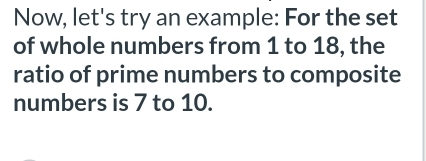 Now, let's try an example: For the set 
of whole numbers from 1 to 18, the 
ratio of prime numbers to composite 
numbers is 7 to 10.