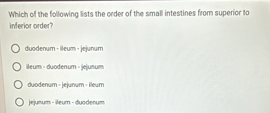 Which of the following lists the order of the small intestines from superior to
inferior order?
duodenum - ileum - jejunum
ileum - duodenum - jejunum
duodenum - jejunum - ileum
jejunum - ileum - duodenum