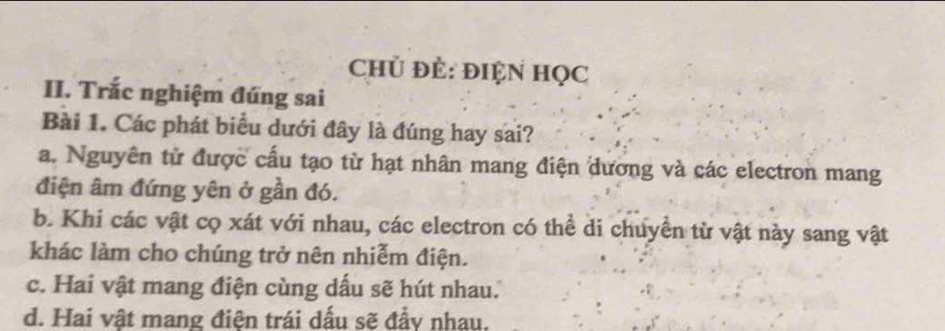 Chủ Đẻ: ĐIỆN HọC
II. Trắc nghiệm đúng sai
Bài 1. Các phát biểu dưới đây là đúng hay sai?
a. Nguyên tử được cấu tạo từ hạt nhân mang điện dương và các electron mang
điện âm đứng yên ở gần đó.
b. Khi các vật cọ xát với nhau, các electron có thể di chuyển từ vật này sang vật
khác làm cho chúng trở nên nhiễm điện.
c. Hai vật mang điện cùng dấu sẽ hút nhau.
d. Hai vật mang điện trái dấu sẽ đẩy nhau.