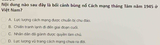 Nội dung nào sau đây là bối cảnh bùng nố Cách mạng tháng Tám năm 1945 ở
Việt Nam?
A. Lực lượng cách mạng được chuẩn bị chu đáo.
B. Chiến tranh lạnh đi đến giai đoạn cuối.
C. Nhân dân đã giành được quyền làm chủ.
D. Lực lượng vũ trang cách mạng chưa ra đời.