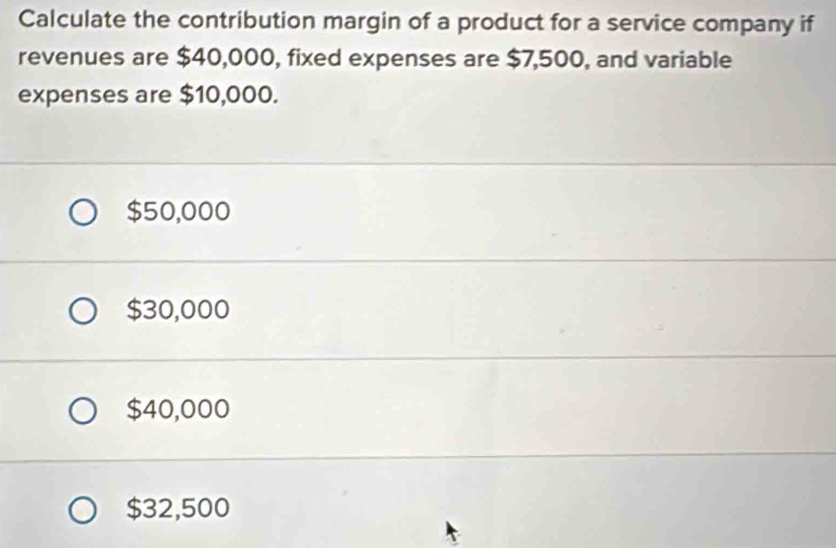 Calculate the contribution margin of a product for a service company if
revenues are $40,000, fixed expenses are $7,500, and variable
expenses are $10,000.
$50,000
$30,000
$40,000
$32,500