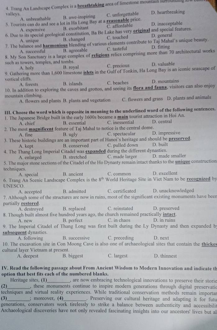 Trang An Landscape Complex is a breathtaking area of limestone mouniam surourding 1ow 
valleys. C. unforgettable D. heartbreaking
A. unbreathable B. awe-inspiring
. Tourists can do and see a lot in Ha Long Bay at a reasonable price.
A. expensive B. exorbitant C. affordable D. inacceptable
6. Due to its special geological constitution, Ba Be Lake has very original and special features.
A. unique B. changed C. touched D. general
7. The balance and harmonious blending of various elements contribute to Taj Mahal’s unique beauty.
A. successful B. agreeable C. tasteful D. fitting
8. My Son Sanctuary is a large complex of religious relics comprising more than 70 architectural works
such as towers, temples, and tombs.
A. holy B. royal C. precious D. valuable
9. Gathering more than 1,600 limestone islets in the Gulf of Tonkin, Ha Long Bay is an iconic seascape of
vertical cliffs.
A. forests B. islands C. beaches D. mountains
10. In addition to exploring the caves and grottos, and seeing its flora and fauna, visitors can also enjoy
mountain climbing.
A. flowers and plants B. plants and vegetation C. flowers and grass D. plants and animals
I. Choose the word which is opposite in meaning to the underlined word of the following sentences.
1. The Japanese Bridge built in the early 1600s became a main tourist attraction in Hoi An.
A. chief B. essential C. inessential D. central
2. The most magnificent feature of Taj Mahal to notice is the central dome.
A. fine B. ugly C. spectacular D. impressive
3. These historic buildings are an important part of Hanoi’s heritage and should be preserved.
A. kept B. conserved C. pulled down D. built
4. The Thang Long Imperial Citadel was expanded during the different dynasties.
A. enlarged B. stretched C. made larger D. made smaller
5. The major stone sections of the Citadel of the Ho Dynasty remain intact thanks to the unique construction
techniques.
A. special B. ancient C. common D. excellent
6. Trang An Scenic Landscape Complex is the 8^(th) World Heritage Site in Viet Nam to be recognized by
UNESCO.
A. accepted B. admitted C. certificated D. unacknowledged
7. Although some of the structures are now in ruins, most of the significant existing monuments have been
partially restored.
A. destroyed B. replaced C. reinstated D. preserved
8. Though built almost five hundred years ago, the church remained practically intact.
A. new B. perfect C. in chaos D. in ruins
9. The Imperial Citadel of Thang Long was first built during the Ly Dynasty and then expanded b
subsequent dynasties.
A. following B. successive C. preceding D. next
10. The excavation site in Con Moong Cave is also one of archaeological sites that contain the thickes
cultural layer Vietnam at present.
A. deepest B. biggest C. largest D. thinnest
IV. Read the following passage about From Ancient Wisdom to Modern Innovation and indicate th
option that best fits cach of the numbered blanks.
Heritage sites, (1) _, are now embracing technological innovations to preserve their storie
(2)_ , these monuments continue to inspire modern generations through digital preservatio
techniques and virtual reality experiences. While traditional conservation methods remain importar
(3)_ ; moreover, (4)_ . Preserving our cultural heritage and adapting it for futu
generations, conservators work tirelessly to strike a balance between authenticity and accessibilit
Archaeological discoveries have not only revealed fascinating insights into our ancestors' lives but al