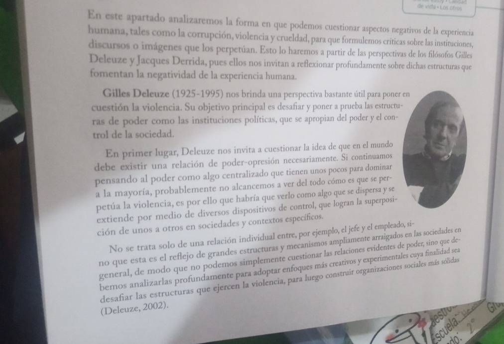 de vida « Los otros
En este apartado analizaremos la forma en que podemos cuestionar aspectos negativos de la experiencia
humana, tales como la corrupción, violencia y crueldad, para que formulemos críticas sobre las instituciones,
discursos o imágenes que los perpetúan. Esto lo haremos a partir de las perspectivas de los filósofos Gilles
Deleuze y Jacques Derrida, pues ellos nos invitan a reflexionar profundamente sobre dichas estructuras que
fomentan la negatividad de la experiencia humana.
Gilles Deleuze (1925-1995) nos brinda una perspectiva bastante útil para poner
cuestión la violencia. Su objetivo principal es desafiar y poner a prueba las estructu
ras de poder como las instituciones políticas, que se apropian del poder y el con-
trol de la sociedad.
En primer lugar, Deleuze nos invita a cuestionar la idea de que en el mundo
debe existir una relación de poder-opresión necesariamente. Si continuamos
pensando al poder como algo centralizado que tienen unos pocos para dominar
a la mayoría, probablemente no alcancemos a ver del todo cómo es que se per-
petúa la violencia, es por ello que habría que verlo como algo que se dispersa y se
extiende por medio de diversos dispositivos de control, que logran la superposi-
ción de unos a otros en sociedades y contextos específicos.
No se trata solo de una relación individual entre, por ejemplo, el jefe y el empleado, si-
no que esta es el reflejo de grandes estructuras y mecanismos ampliamente arraigados en las sociedades en
general, de modo que no podemos simplemente cuestionar las relaciones evidentes de poder, sino que de-
bemos analizarlas profundamente para adoptar enfoques más creativos y experimentales cuya finalidad sea
desafiar las estructuras que ejercen la violencia, para luego construir organizaciones sociales más sólidas
(Deleuze, 2002).
estr Glu
scuela u d
do: