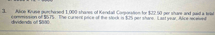 Alice Kruse purchased 1,000 shares of Kendall Corporation for $22.50 per share and paid a total 
commission of $575. The current price of the stock is $25 per share. Last year, Alice received 
dividends of $880.