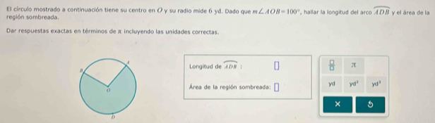 El círculo mostrado a continuación tiene su centro en O y su radio mide 6 yd. Dado que m∠ AOB=100°
región sombreada. , hallar la longitud del arco widehat ADB y el área de la 
Dar respuestas exactas en términos de π incluyendo las unidades correctas. 
Longitud de widehat ADB :  □ /□   π
Área de la región sombreada: □ yd yd^2 yd^3
×