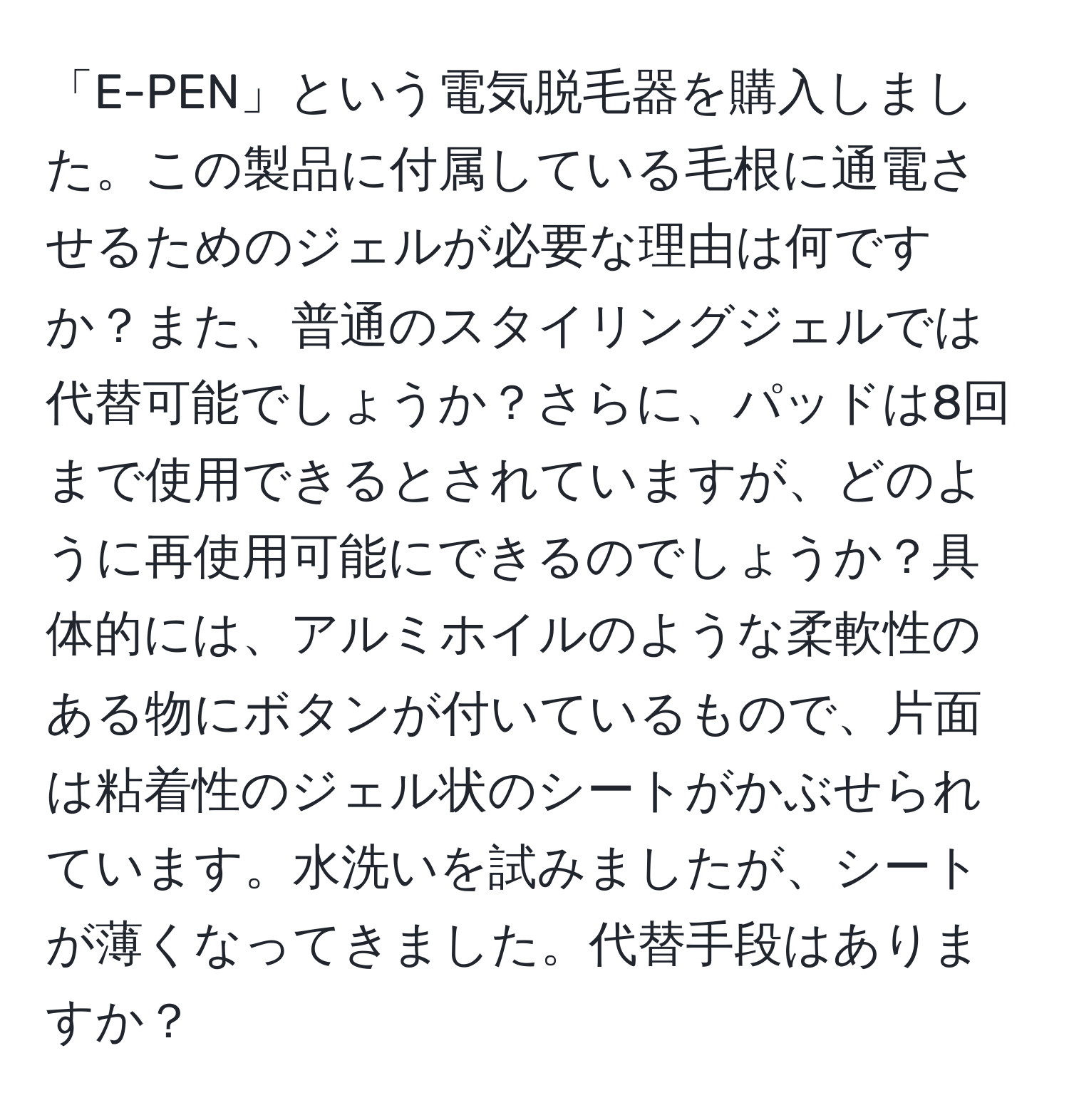 「E-PEN」という電気脱毛器を購入しました。この製品に付属している毛根に通電させるためのジェルが必要な理由は何ですか？また、普通のスタイリングジェルでは代替可能でしょうか？さらに、パッドは8回まで使用できるとされていますが、どのように再使用可能にできるのでしょうか？具体的には、アルミホイルのような柔軟性のある物にボタンが付いているもので、片面は粘着性のジェル状のシートがかぶせられています。水洗いを試みましたが、シートが薄くなってきました。代替手段はありますか？