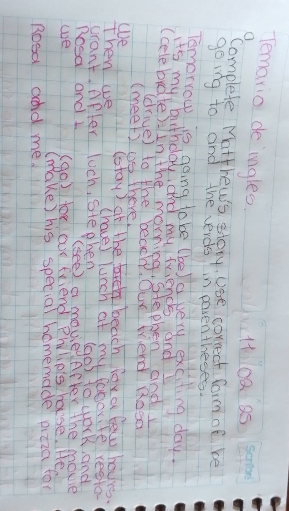 Temario de ingles 
1 0Q a5 
complete Matthews story. Use correct form of be 
going to and the verds? in pasen theses. 
Tomorrow is going tobe (be) a very exciting day. 
it's my birthday, and my friends and I 
(celebrate). in the morning, stephen and 
(drive) to the beach, Our triend Rood 
(meet) ①s there. 
we 
(stay) at the h beach fora few hours. 
Then we (have) lunch at my favorite restor 
wrant. After luch, stephen (go) to work, and 
Dosa and 1 (see) a movie .After the movie 
we (go) tox our friend Philio's house. He 
(make) his special homemade pizza for 
Rosa add me.