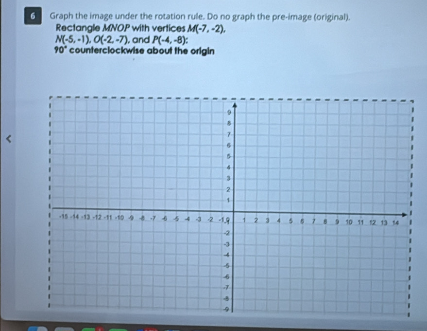 Graph the image under the rotation rule. Do no graph the pre-image (original). 
Rectangle MNOP with vertices M(-7,-2),
N(-5,-1), O(-2,-7) , and P(-4,-8) 4
90° counterclockwise about the origin