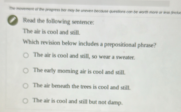 The movement of the progress bar may be uneven because questions can be worth more or less (inclua
i Read the following sentence:
The air is cool and still.
Which revision below includes a prepositional phrase?
The air is cool and still, so wear a sweater.
The early morning air is cool and still.
The air beneath the trees is cool and still.
The air is cool and still but not damp.