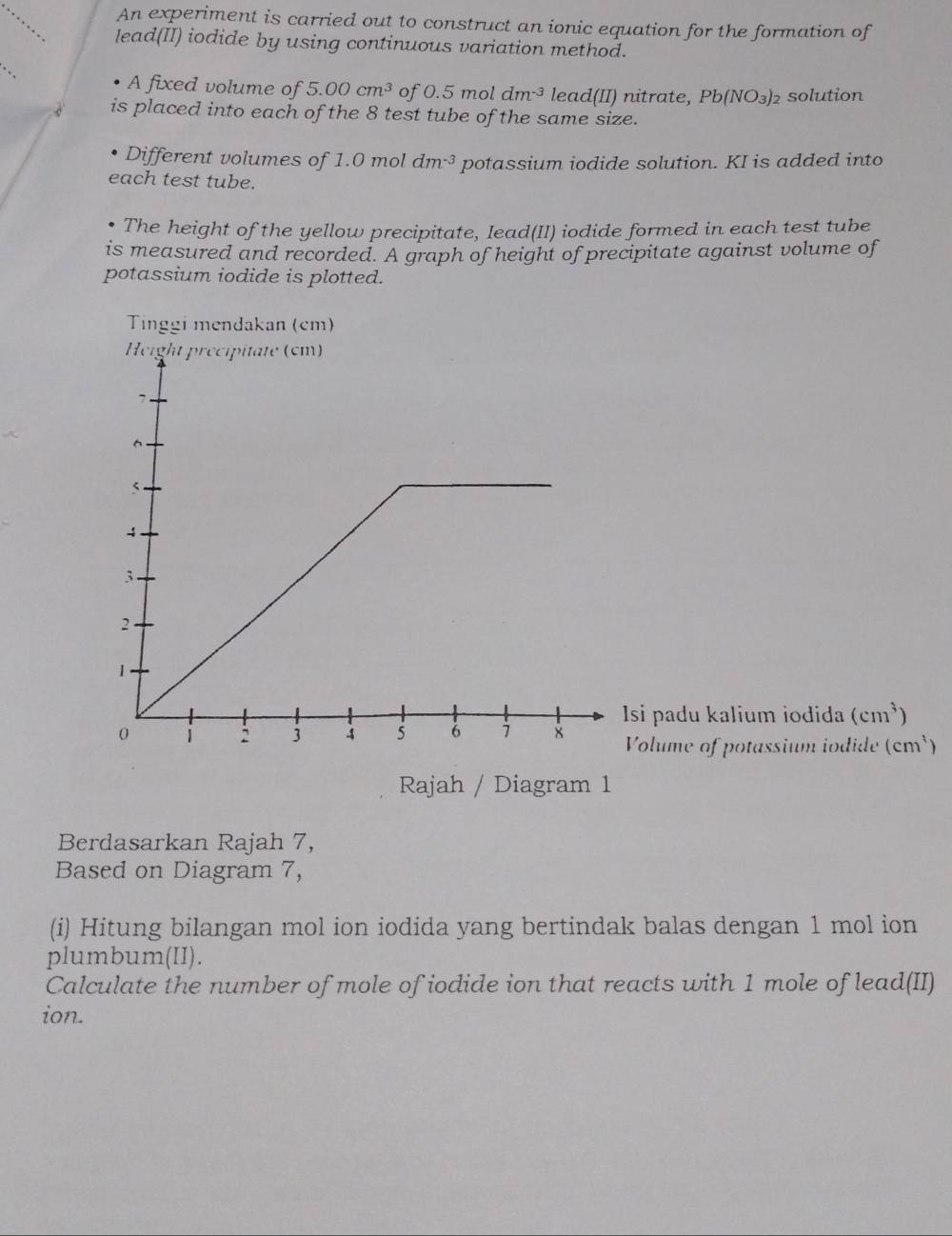 An experiment is carried out to construct an ionic equation for the formation of 
lead(II) iodide by using continuous variation method. 
_ 
A fixed volume of 5.00cm^3 of 0.5moldm^(-3) lead(II) nitrate, Pb(NO_3)_2 solution 
is placed into each of the 8 test tube of the same size. 
Different volumes of 1.0 mol dm^(-3) potassium iodide solution. KI is added into 
each test tube. 
The height of the yellow precipitate, Iead(II) iodide formed in each test tube 
is measured and recorded. A graph of height of precipitate against volume of 
potassium iodide is plotted. 
Tinggi mendakan (cm) 
Isi padu kalium iodida (cm^3)
Volume of potassium iodide (cm^3)
Rajah / Diagram 1 
Berdasarkan Rajah 7, 
Based on Diagram 7, 
(i) Hitung bilangan mol ion iodida yang bertindak balas dengan 1 mol ion 
plumbum(II). 
Calculate the number of mole of iodide ion that reacts with 1 mole of lead(II) 
ion.