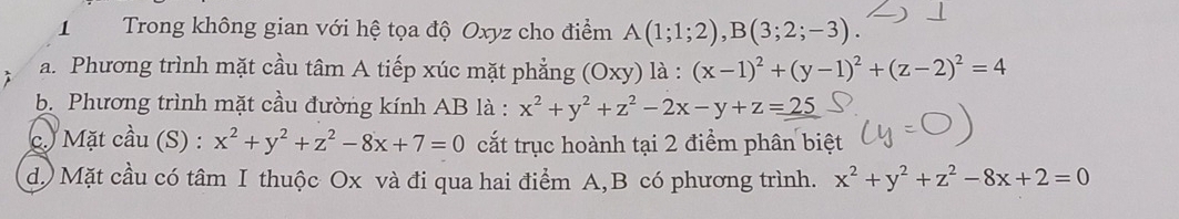 Trong không gian với hệ tọa độ Oxyz cho điểm A(1;1;2), B(3;2;-3). 
a. Phương trình mặt cầu tâm A tiếp xúc mặt phẳng (Oxy) là : (x-1)^2+(y-1)^2+(z-2)^2=4
b. Phương trình mặt cầu đường kính AB là : x^2+y^2+z^2-2x-y+z=_ 25
c. Mặt cầu (S) : x^2+y^2+z^2-8x+7=0 cắt trục hoành tại 2 điểm phân biệt
d.) Mặt cầu có tâm I thuộc Ox và đi qua hai điểm A,B có phương trình. x^2+y^2+z^2-8x+2=0