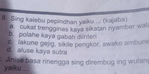 Sing kalebu pepindhan yaiku ... (kajaba)
a. cukat trengginas kaya sikatan nyamber wal
b. polahe kaya gabah diinteri
c. lakune gejig, sikile pengkor, awake ambune
d. aluse kaya sutra
.Jinise basa rinengga sing dirembug ing wulang
yaiku ...