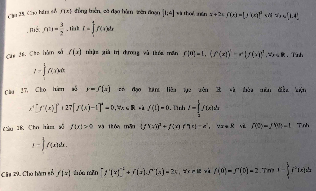 Cho hàm số f(x) đồng biến, có đạo hàm trên đoạn [1;4] và thoả mãn x+2x. f(x)=[f'(x)]^2 với forall x∈ [1;4]. Biết f(1)= 3/2  , tính I=∈tlimits _1^(4f(x)dx
Câu 26. Cho hàm số f(x) nhận giá trị dương và thỏa mãn f(0)=1, (f'(x))^3)=e^x(f(x))^2, forall x∈ R. Tính
I=∈tlimits _1^(2f(x)dx
Câu 27. Cho hàm số y=f(x) có đạo hàm liên tục trên R và thỏa mãn điều kiện
x^6)[f'(x)]^3+27[f(x)-1]^4=0, forall x∈ R và f(1)=0. Tính I=∈tlimits _2^(3f(x)dx
Câu 28. Cho hàm số f(x)>0 và thỏa mãn (f'(x))^2)+f(x). f''(x)=e^x, forall x∈ R và f(0)=f'(0)=1. Tính
I=∈tlimits _1^(2f(x)dx. 
Câu 29. Cho hàm số f(x) thỏa mãn [f'(x)]^2)+f(x). f''(x)=2x, forall x∈ R và f(0)=f'(0)=2. Tính I=∈tlimits _1^(2f^2)(x)dx