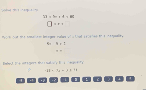 Solve this inequality.
33<9x+6<60</tex>
□
Work out the smallest integer value of x that satisfies this inequality.
5x-9>2
x=□
Select the integers that satisfy this inequality.
-18<7x+3≤ 31
-5 -4 -3 -2 -1 0 1 2 3 4 5