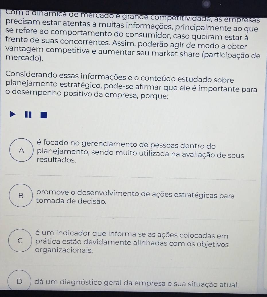 Com a dinâmica de mercado e grande competitividade, as empresas
precisam estar atentas a muitas informações, principalmente ao que
se refere ao comportamento do consumidor, caso queiram estar à
frente de suas concorrentes. Assim, poderão agir de modo a obter
vantagem competitiva e aumentar seu market share (participação de
mercado).
Considerando essas informações e o conteúdo estudado sobre
planejamento estratégico, pode-se afirmar que ele é importante para
o desempenho positivo da empresa, porque:
é focado no gerenciamento de pessoas dentro do
A ) planejamento, sendo muito utilizada na avaliação de seus
resultados.
B promove o desenvolvimento de ações estratégicas para
tomada de decisão.
é um indicador que informa se as ações colocadas em
C ) prática estão devidamente alinhadas com os objetivos
organizacionais.
D ) dá um diagnóstico geral da empresa e sua situação atual.