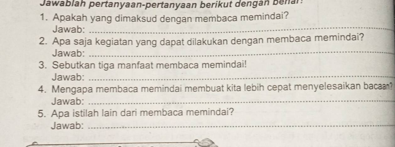 Jawablah pertanyaan-pertanyaan berikut dengan benar: 
1. Apakah yang dimaksud dengan membaca memindai? 
Jawab:_ 
2. Apa saja kegiatan yang dapat dilakukan dengan membaca memindai? 
Jawab: 
_ 
3. Sebutkan tiga manfaat membaca memindai! 
Jawab:_ 
4. Mengapa membaca memindai membuat kita lebih cepat menyelesaikan bacaa? 
Jawab:_ 
5. Apa istilah lain dari membaca memindai? 
Jawab:_