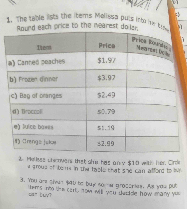 ) 
1. The table lists the items Melissa puts into her ba1 
price to the nearest do 
) 
2. Melissa discovers that she has only $10 with her. Circle 
a group of items in the table that she can afford to buy. 
3. You are given $40 to buy some groceries. As you put 
items into the cart, how will you decide how many you 
can buy?